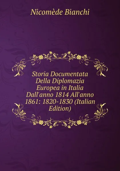 Обложка книги Storia Documentata Della Diplomazia Europea in Italia Dall.anno 1814 All.anno 1861: 1820-1830 (Italian Edition), Nicomede Bianchi