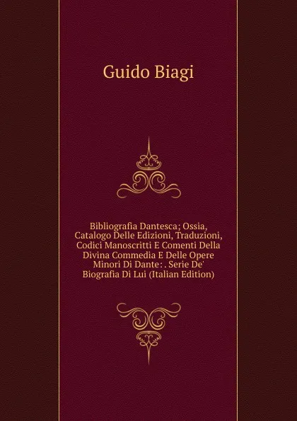 Обложка книги Bibliografia Dantesca; Ossia, Catalogo Delle Edizioni, Traduzioni, Codici Manoscritti E Comenti Della Divina Commedia E Delle Opere Minori Di Dante: . Serie De. Biografia Di Lui (Italian Edition), Guido Biagi