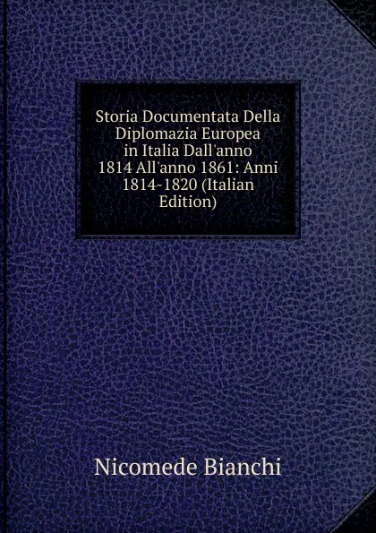 Обложка книги Storia Documentata Della Diplomazia Europea in Italia Dall.anno 1814 All.anno 1861: Anni 1814-1820 (Italian Edition), Nicomede Bianchi