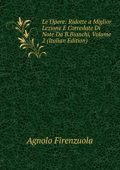 Обложка книги Le Opere: Ridotte a Miglior Lezione E Corredate Di Note Da B.Bianchi, Volume 2 (Italian Edition), Agnolo Firenzuola
