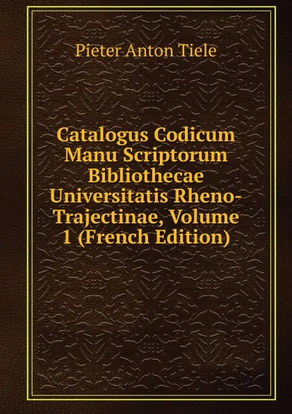 Обложка книги Catalogus Codicum Manu Scriptorum Bibliothecae Universitatis Rheno-Trajectinae, Volume 1 (French Edition), Pieter Anton Tiele