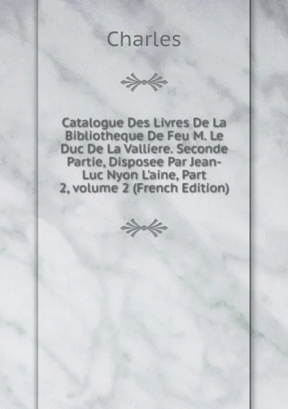 Обложка книги Catalogue Des Livres De La Bibliotheque De Feu M. Le Duc De La Valliere. Seconde Partie, Disposee Par Jean-Luc Nyon L.aine, Part 2,.volume 2 (French Edition), Charles