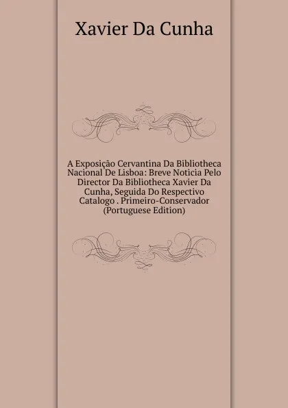 Обложка книги A Exposicao Cervantina Da Bibliotheca Nacional De Lisboa: Breve Noticia Pelo Director Da Bibliotheca Xavier Da Cunha, Seguida Do Respectivo Catalogo . Primeiro-Conservador (Portuguese Edition), Xavier Da Cunha