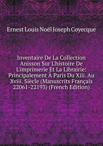 Обложка книги Inventaire De La Collection Anisson Sur L.histoire De L.imprimerie Et La Librairie: Principalement A Paris Du Xiii. Au Xviii. Siecle (Manuscrits Francais 22061-22193) (French Edition), Ernest Louis Noël Joseph Coyecque