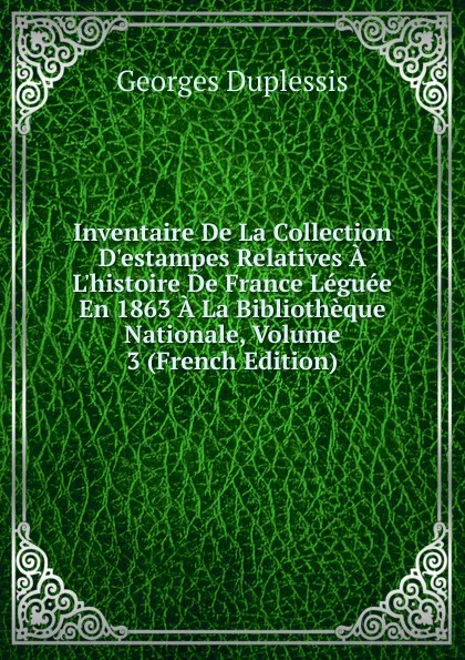 Обложка книги Inventaire De La Collection D.estampes Relatives A L.histoire De France Leguee En 1863 A La Bibliotheque Nationale, Volume 3 (French Edition), Georges Duplessis