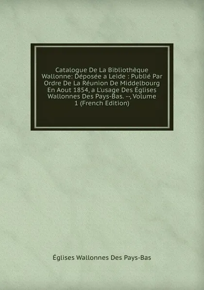 Обложка книги Catalogue De La Bibliotheque Wallonne: Deposee a Leide : Publie Par Ordre De La Reunion De Middelbourg En Aout 1854, a L.usage Des Eglises Wallonnes Des Pays-Bas. --, Volume 1 (French Edition), Églises Wallonnes Des Pays-Bas