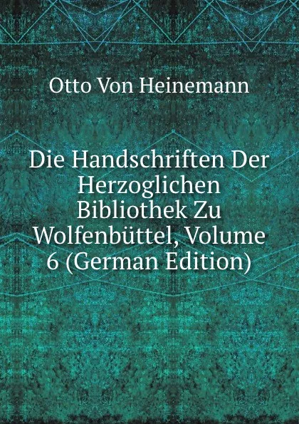 Обложка книги Die Handschriften Der Herzoglichen Bibliothek Zu Wolfenbuttel, Volume 6 (German Edition), Otto Von Heinemann