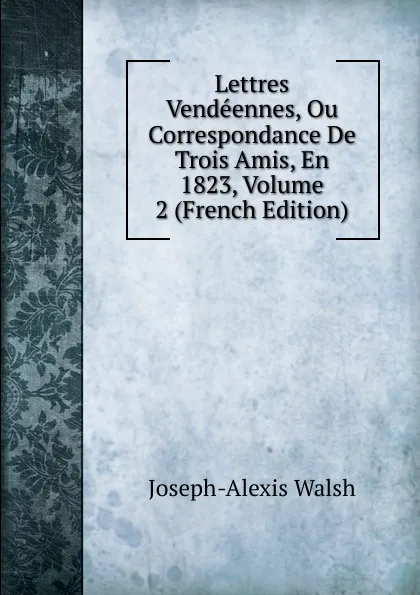 Обложка книги Lettres Vendeennes, Ou Correspondance De Trois Amis, En 1823, Volume 2 (French Edition), Joseph-Alexis Walsh