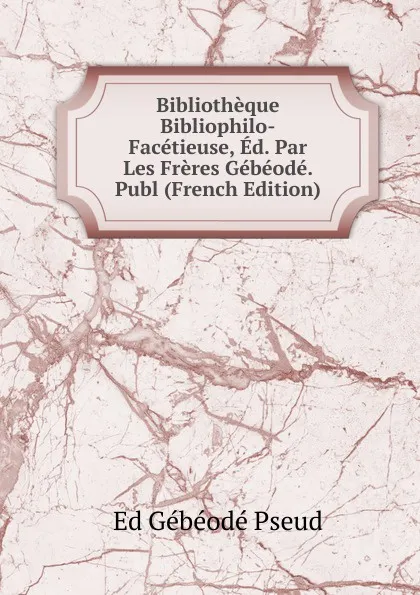 Обложка книги Bibliotheque Bibliophilo-Facetieuse, Ed. Par Les Freres Gebeode. Publ (French Edition), Ed Gébéodé Pseud