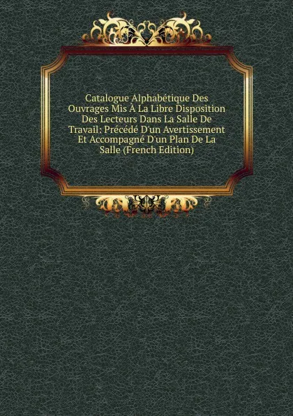 Обложка книги Catalogue Alphabetique Des Ouvrages Mis A La Libre Disposition Des Lecteurs Dans La Salle De Travail: Precede D.un Avertissement Et Accompagne D.un Plan De La Salle (French Edition), 