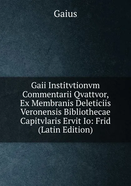 Обложка книги Gaii Institvtionvm Commentarii Qvattvor, Ex Membranis Deleticiis Veronensis Bibliothecae Capitvlaris Ervit Io: Frid (Latin Edition), Gaius