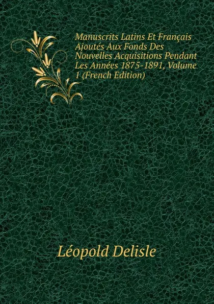 Обложка книги Manuscrits Latins Et Francais Ajoutes Aux Fonds Des Nouvelles Acquisitions Pendant Les Annees 1875-1891, Volume 1 (French Edition), Delisle Léopold