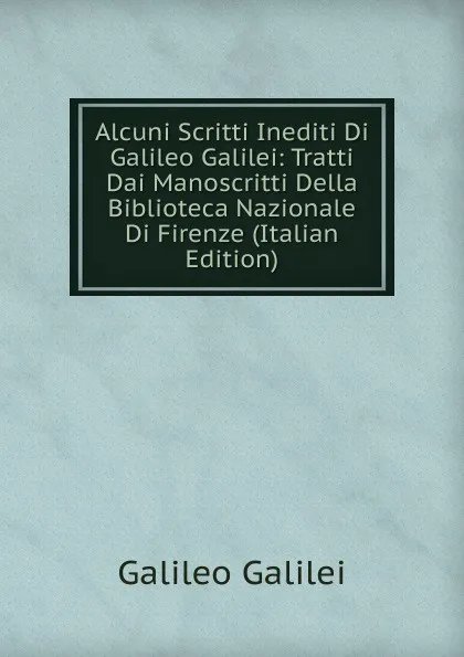 Обложка книги Alcuni Scritti Inediti Di Galileo Galilei: Tratti Dai Manoscritti Della Biblioteca Nazionale Di Firenze (Italian Edition), Galileo Galilei