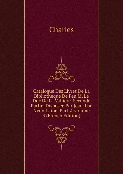 Обложка книги Catalogue Des Livres De La Bibliotheque De Feu M. Le Duc De La Valliere. Seconde Partie, Disposee Par Jean-Luc Nyon L.aine, Part 2,.volume 3 (French Edition), Charles