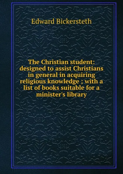 Обложка книги The Christian student: designed to assist Christians in general in acquiring religious knowledge ; with a list of books suitable for a minister.s library, Edward Bickersteth