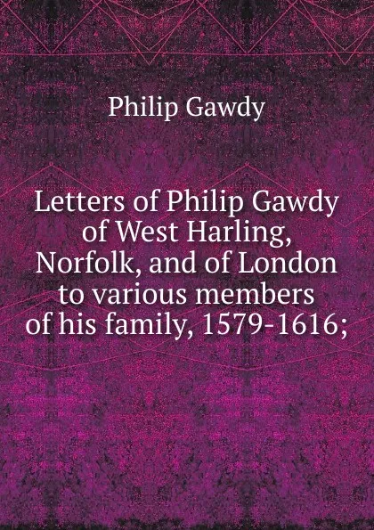 Обложка книги Letters of Philip Gawdy of West Harling, Norfolk, and of London to various members of his family, 1579-1616;, Philip Gawdy