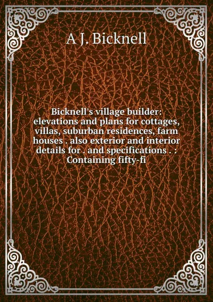 Обложка книги Bicknell.s village builder: elevations and plans for cottages, villas, suburban residences, farm houses . also exterior and interior details for . and specifications . : Containing fifty-fi, A J. Bicknell