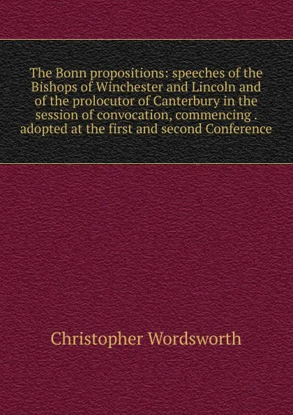 Обложка книги The Bonn propositions: speeches of the Bishops of Winchester and Lincoln and of the prolocutor of Canterbury in the session of convocation, commencing . adopted at the first and second Conference, Christopher Wordsworth