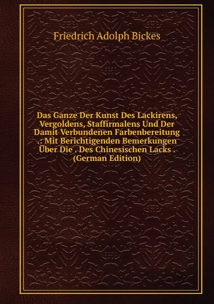 Обложка книги Das Ganze Der Kunst Des Lackirens, Vergoldens, Staffirmalens Und Der Damit Verbundenen Farbenbereitung .: Mit Berichtigenden Bemerkungen Uber Die . Des Chinesischen Lacks . (German Edition), Friedrich Adolph Bickes