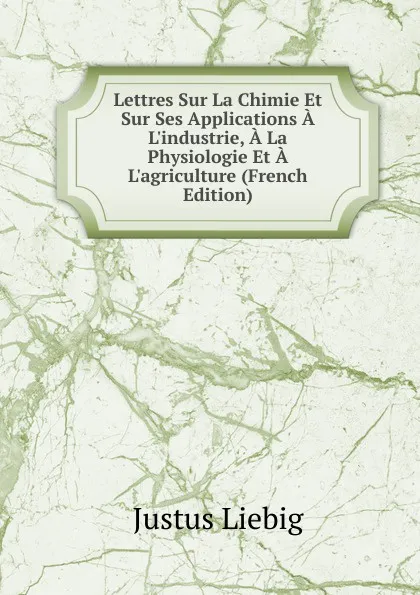 Обложка книги Lettres Sur La Chimie Et Sur Ses Applications A L.industrie, A La Physiologie Et A L.agriculture (French Edition), Liebig Justus