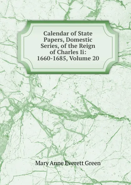 Обложка книги Calendar of State Papers, Domestic Series, of the Reign of Charles Ii: 1660-1685, Volume 20, Mary Anne Everett Green