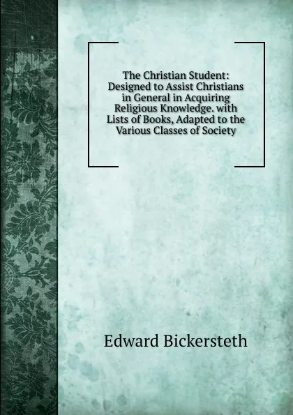 Обложка книги The Christian Student: Designed to Assist Christians in General in Acquiring Religious Knowledge. with Lists of Books, Adapted to the Various Classes of Society, Edward Bickersteth