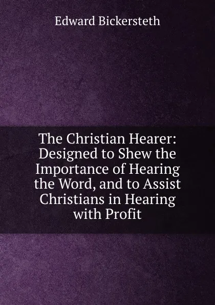 Обложка книги The Christian Hearer: Designed to Shew the Importance of Hearing the Word, and to Assist Christians in Hearing with Profit, Edward Bickersteth