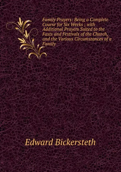 Обложка книги Family Prayers: Being a Complete Course for Six Weeks ; with Additional Prayers Suited to the Fasts and Festivals of the Church, and the Various Circumstances of a Family, Edward Bickersteth