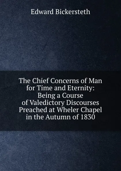 Обложка книги The Chief Concerns of Man for Time and Eternity: Being a Course of Valedictory Discourses Preached at Wheler Chapel in the Autumn of 1830, Edward Bickersteth