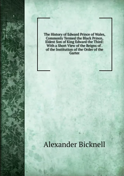 Обложка книги The History of Edward Prince of Wales, Commonly Termed the Black Prince, Eldest Son of King Edward the Third: With a Short View of the Reigns of . of the Institution of the Order of the Garter, Alexander Bicknell