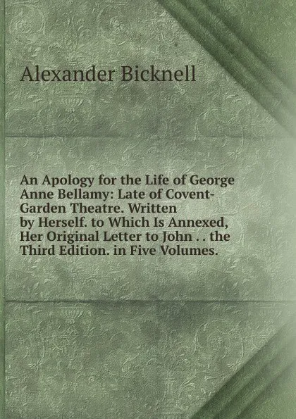 Обложка книги An Apology for the Life of George Anne Bellamy: Late of Covent-Garden Theatre. Written by Herself. to Which Is Annexed, Her Original Letter to John . . the Third Edition. in Five Volumes. ., Alexander Bicknell