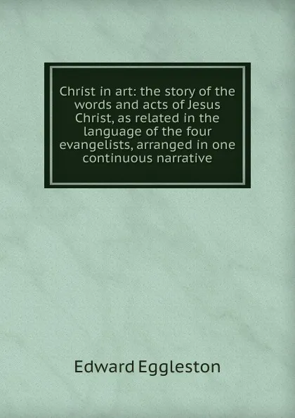 Обложка книги Christ in art: the story of the words and acts of Jesus Christ, as related in the language of the four evangelists, arranged in one continuous narrative, Edward Eggleston