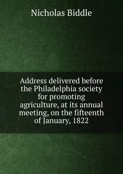 Обложка книги Address delivered before the Philadelphia society for promoting agriculture, at its annual meeting, on the fifteenth of January, 1822, Nicholas Biddle