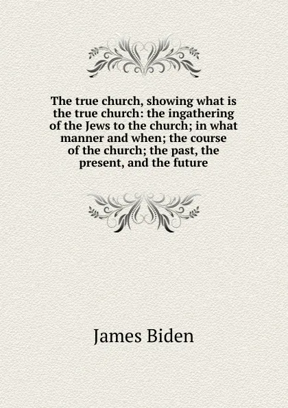 Обложка книги The true church, showing what is the true church: the ingathering of the Jews to the church; in what manner and when; the course of the church; the past, the present, and the future, James Biden