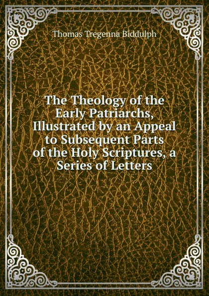 Обложка книги The Theology of the Early Patriarchs, Illustrated by an Appeal to Subsequent Parts of the Holy Scriptures, a Series of Letters, Thomas Tregenna Biddulph