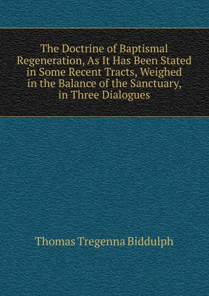 Обложка книги The Doctrine of Baptismal Regeneration, As It Has Been Stated in Some Recent Tracts, Weighed in the Balance of the Sanctuary, in Three Dialogues, Thomas Tregenna Biddulph