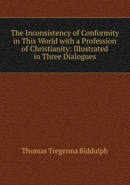 Обложка книги The Inconsistency of Conformity in This World with a Profession of Christianity: Illustrated in Three Dialogues, Thomas Tregenna Biddulph