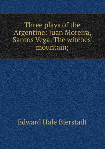 Обложка книги Three plays of the Argentine: Juan Moreira, Santos Vega, The witches. mountain;, Edward Hale Bierstadt