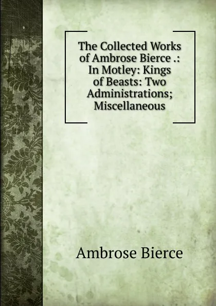 Обложка книги The Collected Works of Ambrose Bierce .: In Motley: Kings of Beasts: Two Administrations; Miscellaneous, Bierce Ambrose