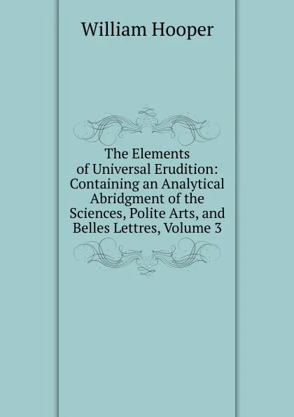 Обложка книги The Elements of Universal Erudition: Containing an Analytical Abridgment of the Sciences, Polite Arts, and Belles Lettres, Volume 3, William Hooper