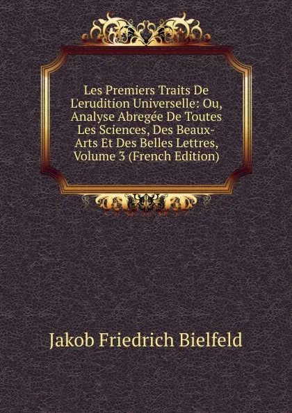 Обложка книги Les Premiers Traits De L.erudition Universelle: Ou, Analyse Abregee De Toutes Les Sciences, Des Beaux-Arts Et Des Belles Lettres, Volume 3 (French Edition), Jakob Friedrich Bielfeld