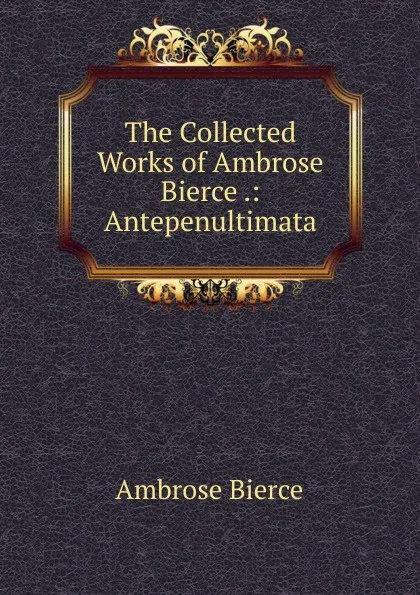 Обложка книги The Collected Works of Ambrose Bierce .: Antepenultimata, Bierce Ambrose