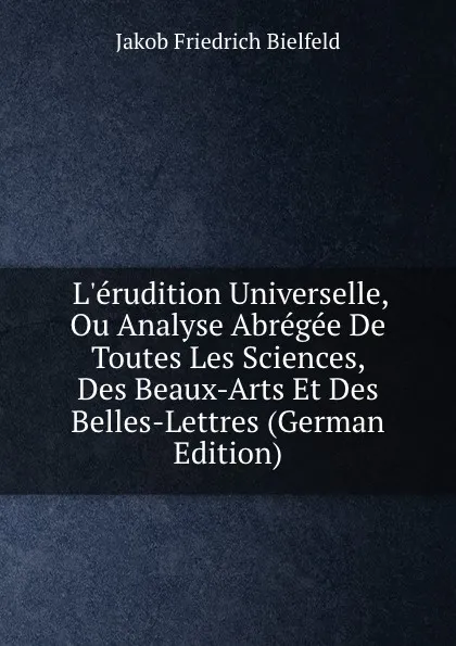 Обложка книги L.erudition Universelle, Ou Analyse Abregee De Toutes Les Sciences, Des Beaux-Arts Et Des Belles-Lettres (German Edition), Jakob Friedrich Bielfeld