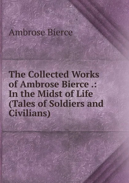 Обложка книги The Collected Works of Ambrose Bierce .: In the Midst of Life (Tales of Soldiers and Civilians), Bierce Ambrose