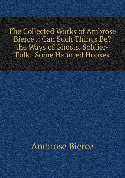 Обложка книги The Collected Works of Ambrose Bierce .: Can Such Things Be.  the Ways of Ghosts. Soldier-Folk.  Some Haunted Houses, Bierce Ambrose