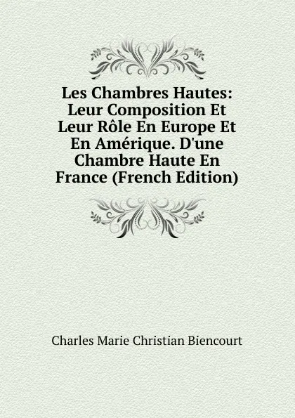 Обложка книги Les Chambres Hautes: Leur Composition Et Leur Role En Europe Et En Amerique. D.une Chambre Haute En France (French Edition), Charles Marie Christian Biencourt