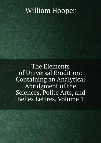 Обложка книги The Elements of Universal Erudition: Containing an Analytical Abridgment of the Sciences, Polite Arts, and Belles Lettres, Volume 1, William Hooper