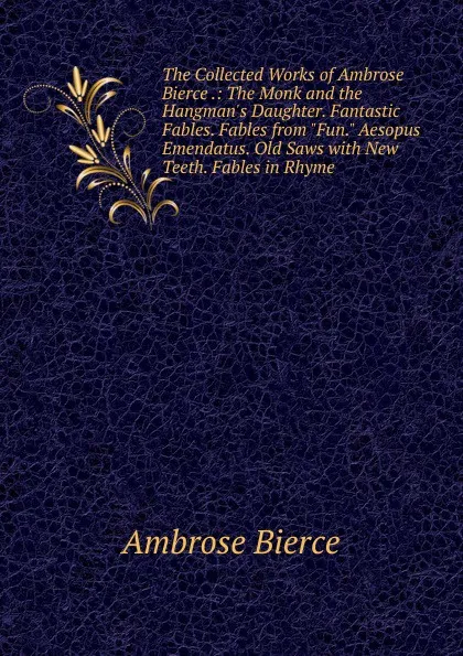 Обложка книги The Collected Works of Ambrose Bierce .: The Monk and the Hangman.s Daughter. Fantastic Fables. Fables from 