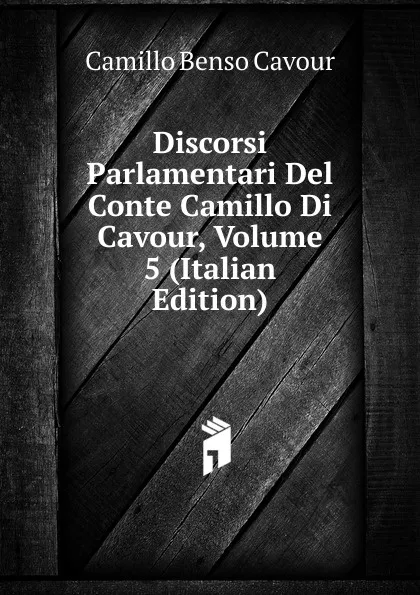 Обложка книги Discorsi Parlamentari Del Conte Camillo Di Cavour, Volume 5 (Italian Edition), Camillo Benso Cavour