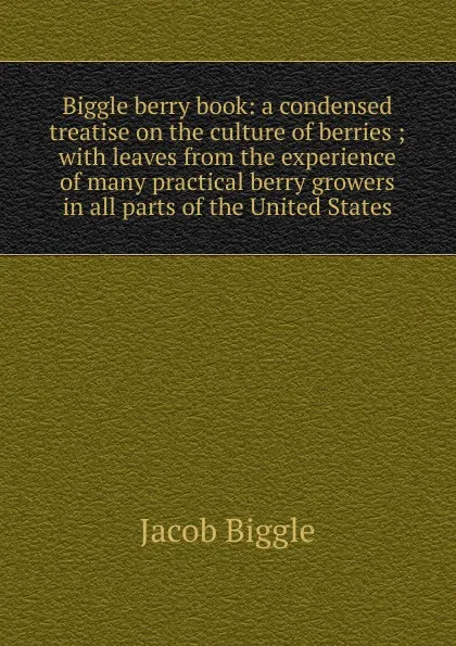 Обложка книги Biggle berry book: a condensed treatise on the culture of berries ; with leaves from the experience of many practical berry growers in all parts of the United States, Jacob Biggle